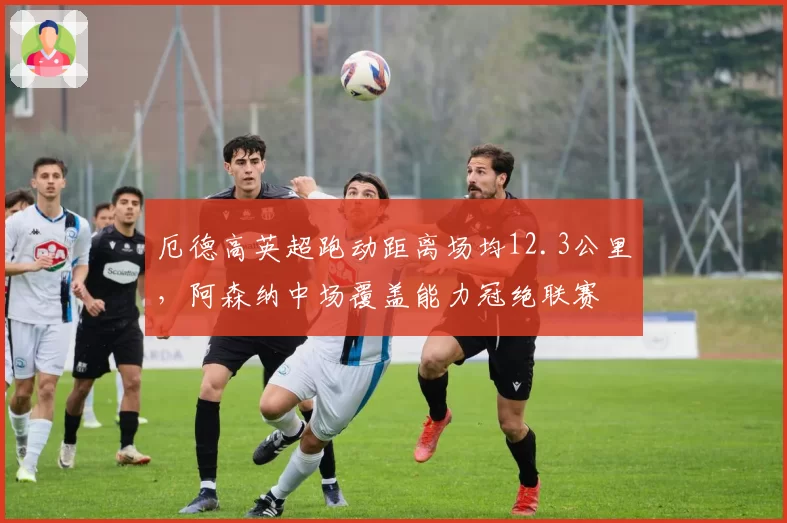 厄德高英超跑动距离场均12.3公里,阿森纳中场覆盖能力冠绝联赛