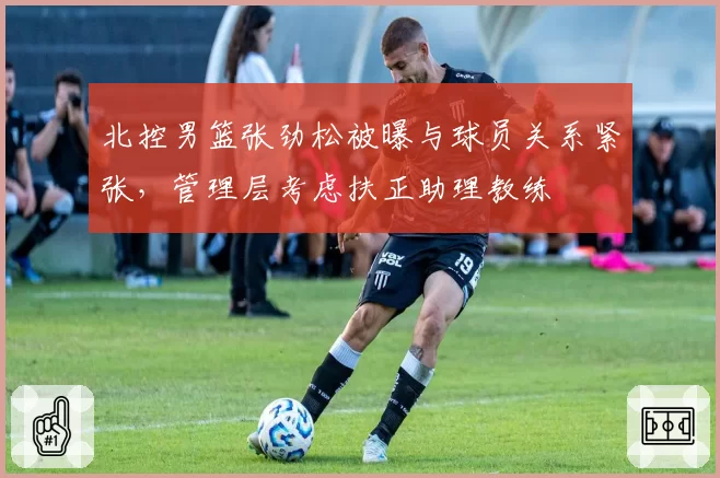 北控男篮张劲松被曝与球员关系紧张,管理层考虑扶正助理教练