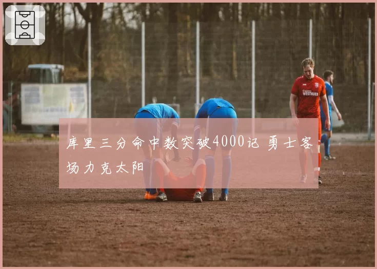 库里三分命中数突破4000记 勇士客场力克太阳
