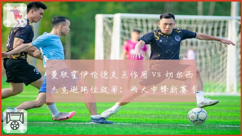 曼联霍伊伦德支点作用 vs 切尔西杰克逊跑位效率:两大中锋新赛季角色对比