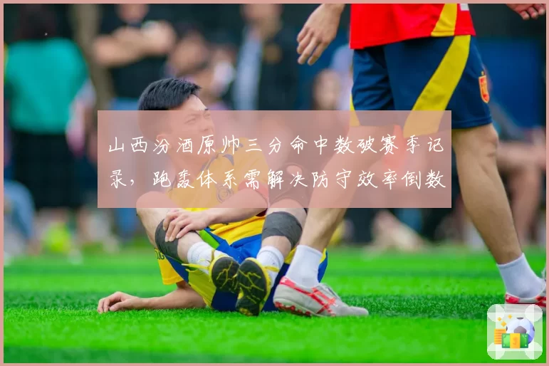山西汾酒原帅三分命中数破赛季记录，跑轰体系需解决防守效率倒数隐患？
