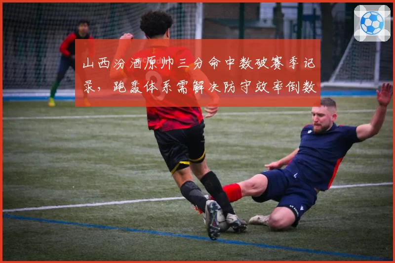 山西汾酒原帅三分命中数破赛季记录，跑轰体系需解决防守效率倒数隐患？