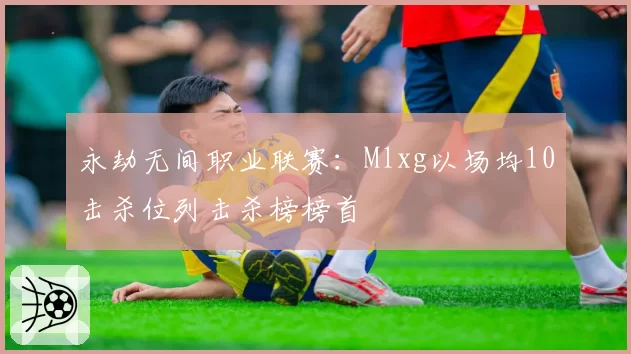 永劫无间职业联赛：Mlxg以场均10击杀位列击杀榜榜首