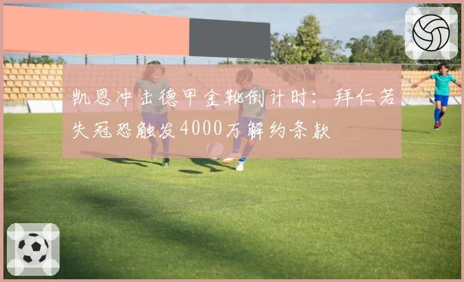 凯恩冲击德甲金靴倒计时:拜仁若失冠恐触发4000万解约条款