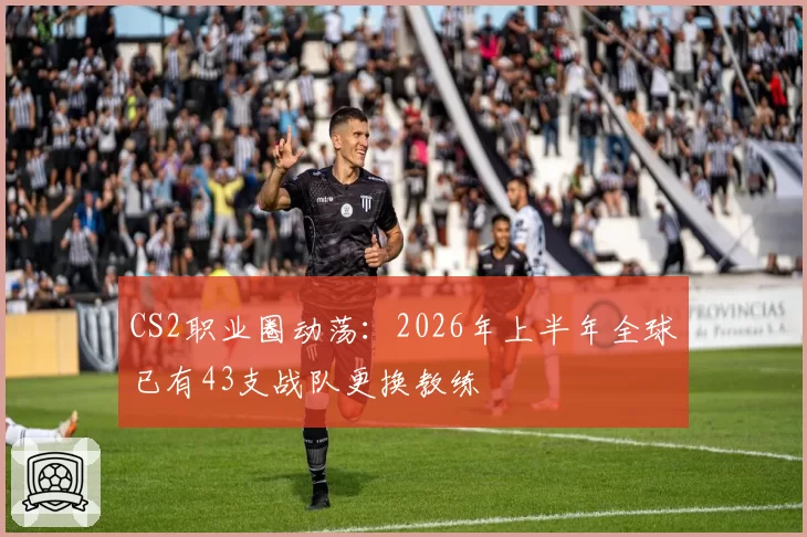 CS2职业圈动荡：2026年上半年全球已有43支战队更换教练