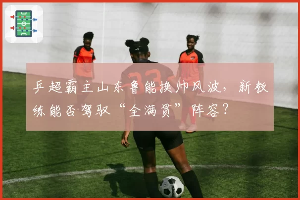 乒超霸主山东鲁能换帅风波，新教练能否驾驭“全满贯”阵容？