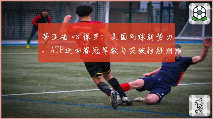 蒂亚福 vs 保罗：美国网球新势力，ATP巡回赛冠军数与突破性胜利谁更多？