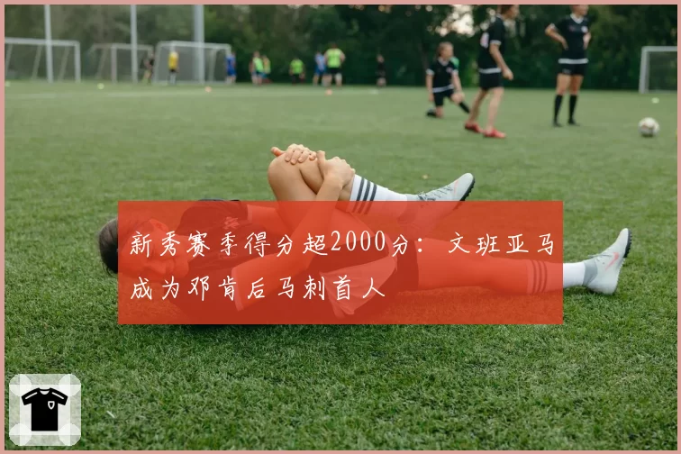 新秀赛季得分超2000分：文班亚马成为邓肯后马刺首人