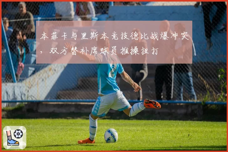 本菲卡与里斯本竞技德比战爆冲突,双方替补席球员推搡扭打