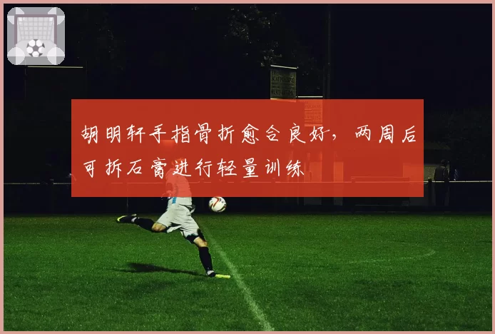 胡明轩手指骨折愈合良好，两周后可拆石膏进行轻量训练