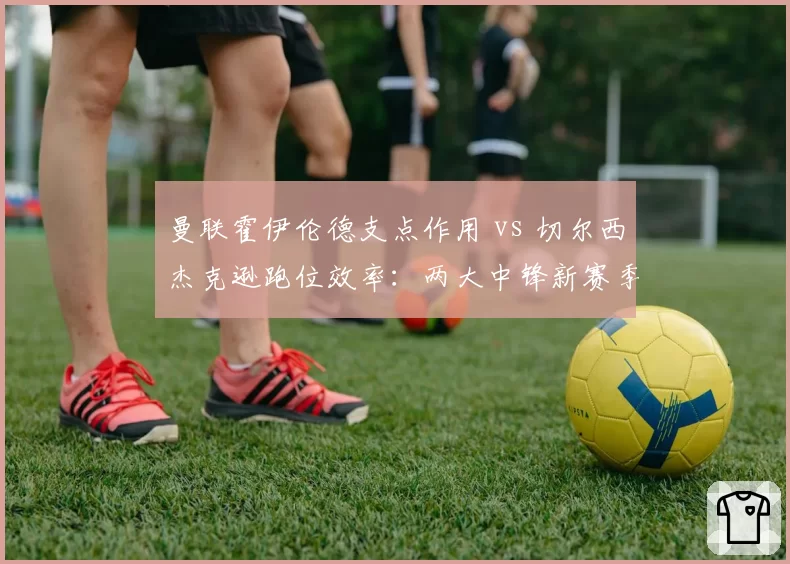 曼联霍伊伦德支点作用 vs 切尔西杰克逊跑位效率:两大中锋新赛季角色对比
