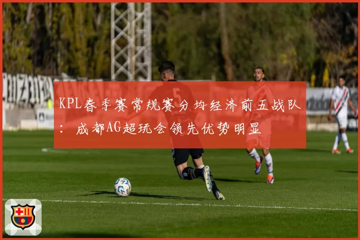 KPL春季赛常规赛分均经济前五战队：成都AG超玩会领先优势明显