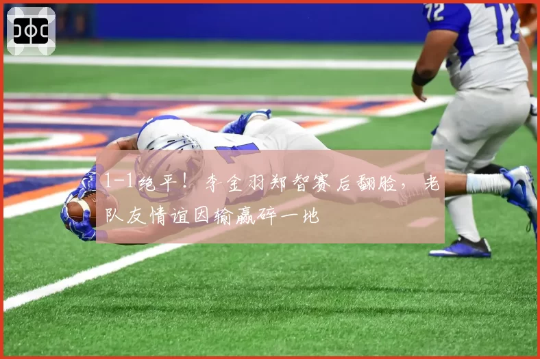 1-1绝平!李金羽郑智赛后翻脸,老队友情谊因输赢碎一地