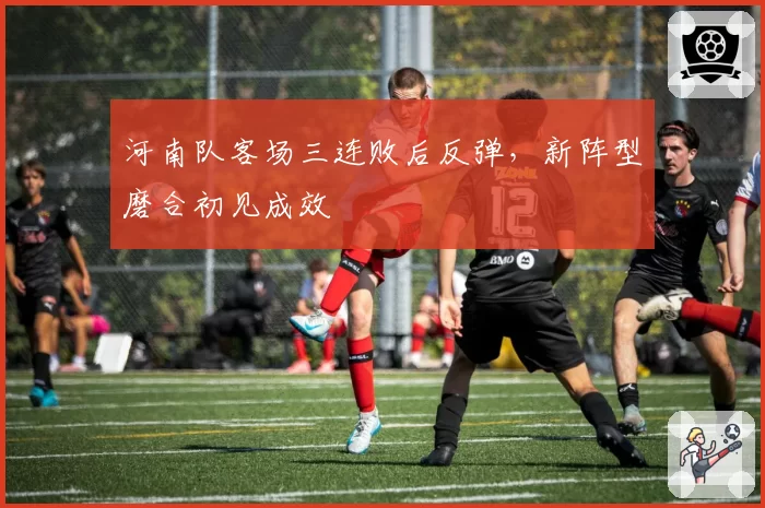 河南队客场三连败后反弹，新阵型磨合初见成效