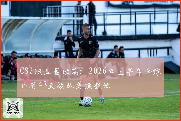 CS2职业圈动荡：2026年上半年全球已有43支战队更换教练