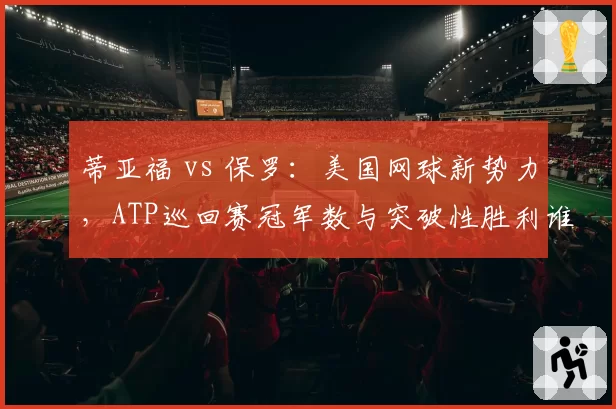 蒂亚福 vs 保罗：美国网球新势力，ATP巡回赛冠军数与突破性胜利谁更多？