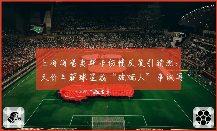 上海海港奥斯卡伤情反复引猜测,天价年薪球星成“玻璃人”争议再起