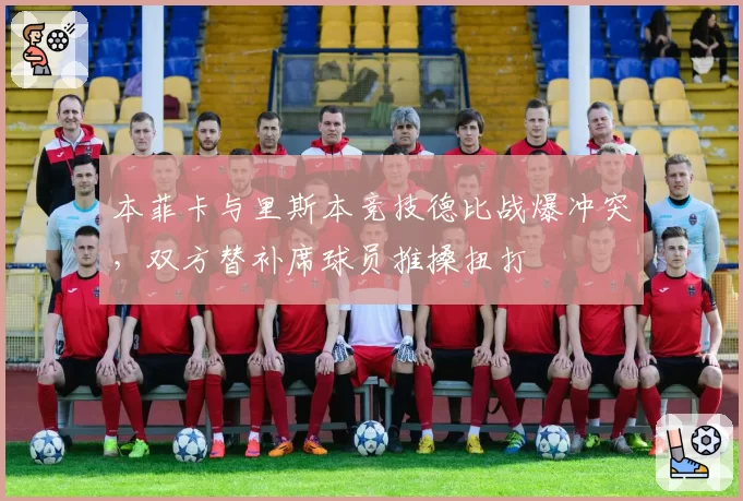 本菲卡与里斯本竞技德比战爆冲突,双方替补席球员推搡扭打