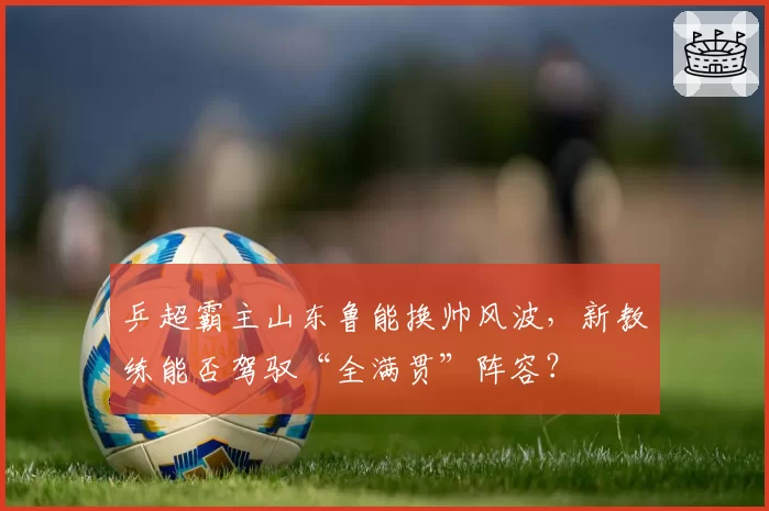 乒超霸主山东鲁能换帅风波，新教练能否驾驭“全满贯”阵容？