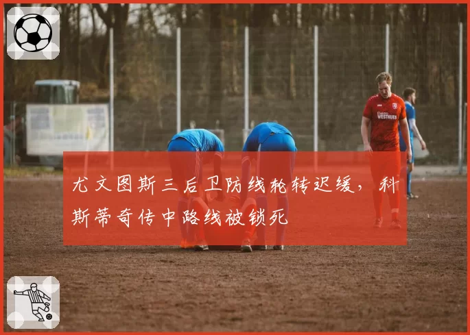 尤文图斯三后卫防线轮转迟缓,科斯蒂奇传中路线被锁死