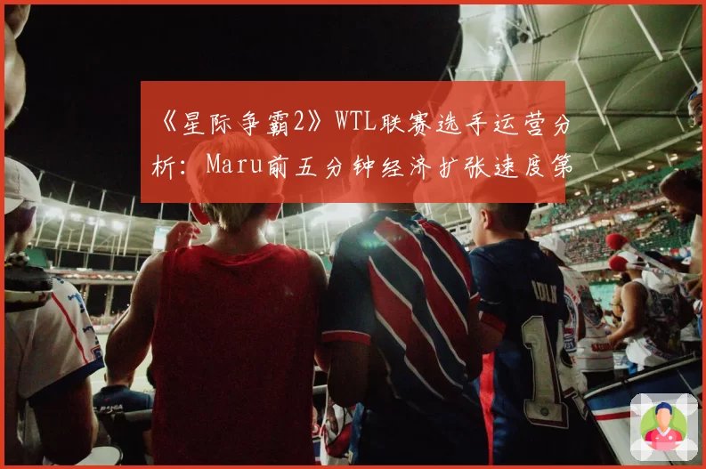 《星际争霸2》WTL联赛选手运营分析：Maru前五分钟经济扩张速度第一