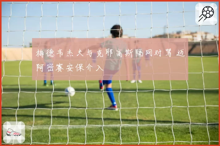 梅德韦杰夫与克耶高斯隔网对骂 迈阿密赛安保介入