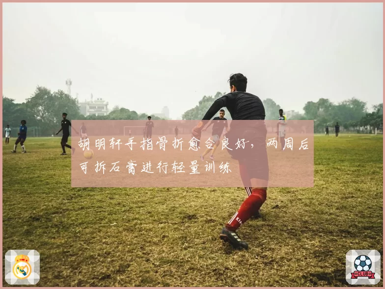 胡明轩手指骨折愈合良好，两周后可拆石膏进行轻量训练