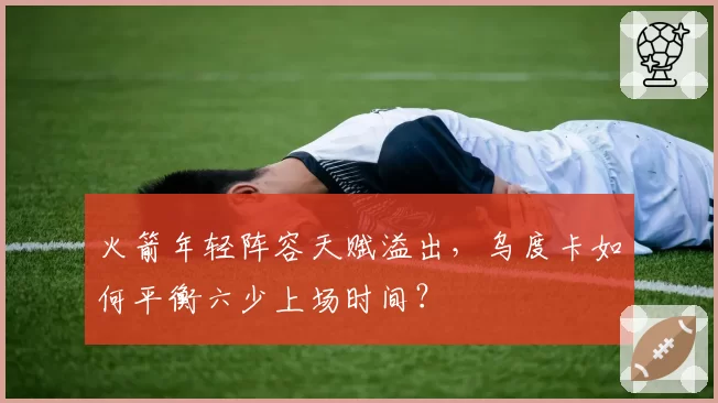 火箭年轻阵容天赋溢出，乌度卡如何平衡六少上场时间？