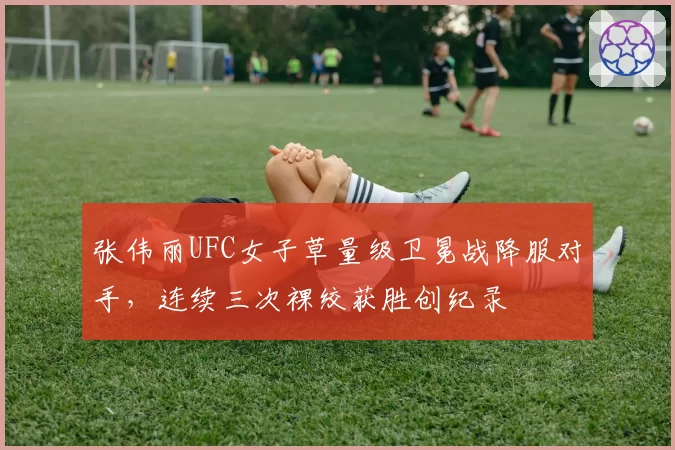 张伟丽UFC女子草量级卫冕战降服对手,连续三次裸绞获胜创纪录